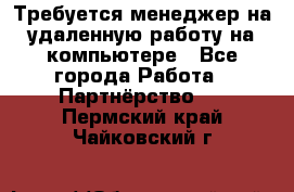 Требуется менеджер на удаленную работу на компьютере - Все города Работа » Партнёрство   . Пермский край,Чайковский г.